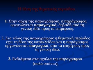 Η θέση της θεματικής περιόδου

 1. Στην αρχή της παραγράφου: η παράγραφος
     οργανώνεται παραγωγικά, δηλαδή από τη
          γενική ιδέα προς τα επιμέρους.

2. Στο τέλος της παραγράφου: η θεματική περίοδος
    έχει τη θέση της κατακλείδας και η παράγραφος
   οργανώνεται επαγωγικά, από τα επιμέρους προς
                     τη γενική ιδέα.

   3. Ενδιάμεσα στα σχόλια της παραγράφου
                (πολύ σπάνια).
 