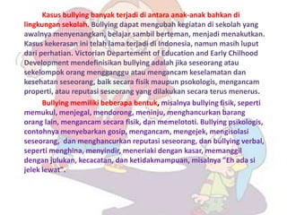Kasus bullying banyak terjadi di antara anak-anak bahkan di
lingkungan sekolah. Bullying dapat mengubah kegiatan di sekolah yang
awalnya menyenangkan, belajar sambil berteman, menjadi menakutkan.
Kasus kekerasan ini telah lama terjadi di Indonesia, namun masih luput
dari perhatian. Victorian Departement of Education and Early Chilhood
Development mendefinisikan bullying adalah jika seseorang atau
sekelompok orang mengganggu atau mengancam keselamatan dan
kesehatan seseorang, baik secara fisik maupun psokologis, mengancam
properti, atau reputasi seseorang yang dilakukan secara terus menerus.
      Bullying memiliki beberapa bentuk, misalnya bullying fisik, seperti
memukul, menjegal, mendorong, meninju, menghancurkan barang
orang lain, mengancam secara fisik, dan memelototi. Bullying psikologis,
contohnya menyebarkan gosip, mengancam, mengejek, mengisolasi
seseorang, dan menghancurkan reputasi seseorang, dan bullying verbal,
seperti menghina, menyindir, meneriaki dengan kasar, memanggil
dengan julukan, kecacatan, dan ketidakmampuan, misalnya "Eh ada si
jelek lewat".
 