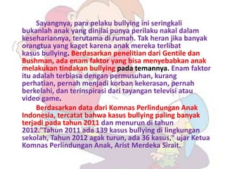 Sayangnya, para pelaku bullying ini seringkali
bukanlah anak yang dinilai punya perilaku nakal dalam
kesehariannya, terutama di rumah. Tak heran jika banyak
orangtua yang kaget karena anak mereka terlibat
kasus bullying. Berdasarkan penelitian dari Gentile dan
Bushman, ada enam faktor yang bisa menyebabkan anak
melakukan tindakan bullying pada temannya. Enam faktor
itu adalah terbiasa dengan permusuhan, kurang
perhatian, pernah menjadi korban kekerasan, pernah
berkelahi, dan terinspirasi dari tayangan televisi atau
video game.
     Berdasarkan data dari Komnas Perlindungan Anak
Indonesia, tercatat bahwa kasus bullying paling banyak
terjadi pada tahun 2011 dan menurun di tahun
2012."Tahun 2011 ada 139 kasus bullying di lingkungan
sekolah, Tahun 2012 agak turun, ada 36 kasus," ujar Ketua
Komnas Perlindungan Anak, Arist Merdeka Sirait.
 