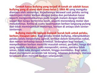 Contoh kasus bullying yang terjadi di tanah air adalah kasus
bullying yang di alami oleh siswa kelas 1 SMA 46 yang mengaku
dianiaya oleh seniornya. Kejadiannya berawal saat pelaku sering
meminjam motor korban dengan paksa dan perlakukan kasar
seperti mengembalikannya pada tengah malam dengan tidak
sopan dan tanpa berterima kasih, seperti menendang motor dan
meludahinya. Ketika di suatu kesempatan korban langsung pulang
dan tidak meminjamkan motornya, korban di aniaya oleh senior-
seniornya.
     Bullying memiliki banyak dampak buruk baik untuk pelaku,
korban, maupun saksi. Bagi pelaku tindak bullying, menyebabkan
pelaku selalu berperilaku agresif, terlibat dalam komunitas nakal,
dan rentan terhadap kasus kriminal. Sedangkan bagi korban,
menyebabkan korban memiliki masalah emosi, perilaku, harga diri
yang rendah, tertekan, suka menyendiri, cemas, merasa tidak
aman, tidak suka dengan sekolah, hingga membolos. Bagi saksi,
dapat mengalami perasaan tak tenang, tekanan psikologis, merasa
terancam akan menjadi korban selanjutnya.
 