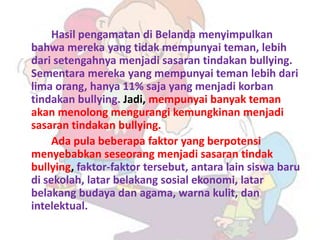 Hasil pengamatan di Belanda menyimpulkan
bahwa mereka yang tidak mempunyai teman, lebih
dari setengahnya menjadi sasaran tindakan bullying.
Sementara mereka yang mempunyai teman lebih dari
lima orang, hanya 11% saja yang menjadi korban
tindakan bullying. Jadi, mempunyai banyak teman
akan menolong mengurangi kemungkinan menjadi
sasaran tindakan bullying.
     Ada pula beberapa faktor yang berpotensi
menyebabkan seseorang menjadi sasaran tindak
bullying, faktor-faktor tersebut, antara lain siswa baru
di sekolah, latar belakang sosial ekonomi, latar
belakang budaya dan agama, warna kulit, dan
intelektual.
 