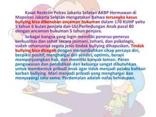 Kasat Reskrim Polres Jakarta Selatan AKBP Hermawan di
Mapolres Jakarta Selatan mengatakan bahwa tersangka kasus
bullying bisa dikenakan ancaman hukuman dalam 170 KUHP yaitu
5 tahun 6 bulan penjara dan UU Perlindungan Anak pasal 80
dengan ancaman hukuman 5 tahun penjara.
     Sebagai bangsa yang ingin memiliki penerus-penerus
berkualitas dan sehat secara jasmani, rohani, dan psikologis,
sudah seharusnya segala jenis tindak bullying dihapuskan. Tindak
bullying bisa dicegah dengan menumbuhkan sikap percaya diri,
berpikir positif, menghargai diri sendiri, optimis, berani
memperjuangkan hak, dan memiliki banyak teman. Peran
pengawasan dan pendidikan dari keluarga sangat dibutuhkan
untuk membentuk pribadi anak agar tidak menjadi pelaku bahkan
korban bullying. Mari menjadi pribadi yang menghargai dan
menyayangi satu sama. Perdamaian adalah nafas kehidupan.
 