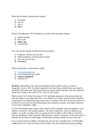 When will the policies and procedures change?
A. Not stated
B. June 30
C. July 31
D. July 1
Which of the following is NOT mentioned as an effect of the upcoming changes?
A. Medical benefits
B. Dress code
C. Salary caps
D. Vacation time
How will sick time benefits be affected by the new policies?
A. Employees will have less sick time.
B. Salaried employees will have more sick time.
C. They will stay the same.
D. Not stated.
Where are the policies and procedures found?
A. www.companysite.com
B. in the Human Resources office
C. employee handbook
D. extension 412
Reading 4. Mark Rothko, one of the greatest painters of the twentieth century, was born in
Daugavpils, Latvia in 1903. His father emigrated to the United States,afraid that his sons would be
drafted into the Czarist army. Mark stayed in Russia with his mother and older sister; they joined the
family later, arriving in the winter of 1913, after a 12-day voyage.
Mark moved to New York in the autumn of 1923 and found employment in the garment trade and
took up residence on the Upper West Side. It was while he was visiting someone at the Art Students
League that he saw students sketching a nude model. According to him, this was the start of his life as
an artist. He was twenty years old and had taken some art lessons at school, so his initial experience
was far from an immediate calling.
In 1936, Mark Rothko began writing a book, which he never completed, about the similarities in the
children's art and the work of modern painters. The work of modernists, which was influenced by
primitive art, could, according to him, be compared to that of children in that "child art transforms
itself into primitivism, which is only the child producing a mimicry of himself." In this same work, he
said that "the fact that one usually begins with drawing is already academic. We start with color."
It was not long before his multiform developed into the style he is remembered for; in 1949 Rothko
exhibited these new works at the Betty Parsons Gallery. For critic Harold Rosenberg, the paintings
 