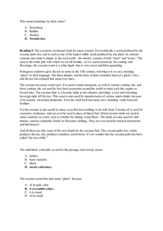 Who named paintings by their colors?
A. Rosenberg
B. Rothko
C. Dealers
D. Steindecker
Reading 5. The coconut is an unusual food for many reasons. It is technically a seed,produced by the
coconut palm tree,and as such is one of the largest edible seeds produced by any plant. Its unusual
contents also make it unique in the seed world—the interior consists of both “meat” and “water.” The
meat is the white pith with which we are all familiar, as it is used extensively for cooking and
flavorings; the coconut water is a white liquid that is very sweet and thirst-quenching.
Portuguese explorers gave the nut its name in the 15th century, referring to it as coco, meaning
“ghost” in their language. The three dimples and the hairy texture reminded them of a ghost’s face,
and the tree has retained that name ever since.
The coconut has many varied uses. It is used to make margarine, as well as various cooking oils, and
these cooking oils are used by fast-food restaurants around the world to make such diet staples as
French fries. The coconut fluid is a favorite drink in hot climates, providing a cool and refreshing
beverage right off the tree. This water is also used by manufacturers of various sports drinks because
of its isotonic electrolyte properties. Even the shell itself has many uses, including cattle food and
fertilizer.
Yet the coconut is also useful in many ways that have nothing to do with food. Coconut oil is used for
cosmetics, medicines, and can even be used in place of diesel fuel. Dried coconut shells are used in
many countries as a tool, such as a buffer for shining wood floors. The shells are also used for shirt
buttons, and are commonly found on Hawaiian clothing. They are even used for musical instruments
and bird houses!
And all these are only some of the uses found for the coconut fruit. The coconut palm tree,which
produces the nut, also produces countless useful items. It’s no wonder that the coconut palm has been
called “the tree of life.”
The underlined word pith, as used in the passage,most nearly means
A. helmet.
B. hairy material.
C. black.
D. meaty substance.
The coconut earned the nick name “ghost” because
A. of its pale color.
B. it resembles a face.
C. it is round.
D. of its smell.
 