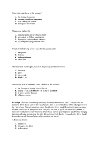 What is the main focus of this passage?
A. the history of coconuts
B. coconut trees have many uses
C. how cooking oil is made
D. Portuguese discoveries
The passage implies that
A. coconut palms are a valuable plant.
B. coconut oil is the best way to cook.
C. Portuguese explorers loved coconuts.
D. coconut palms are good shade trees.
Which of the following is NOT a use for the coconut palm?
A. Margarine
B. Buttons
C. helium balloons
D. diesel fuel
The underlined word staples, as used in the passage,most nearly means
A. fasteners.
B. plans.
C. paperwork.
D. foods. 216.
The coconut palm is sometimes called “the tree of life” because
A. the Portuguese thought it cured disease.
B. nearly every part of the tree is useful to mankind.
C. it grows near the Equator.
D. of its green color
Reading 6. There are severalthings that every defensive driver should learn. To begin with, the
defensive driver should learn to drive courteously. That is, he should always let the other person have
the right-of-way if there is any doubt. Also, the defensive driver should learn to anticipate, or guess,
what the other driver is going to do next. This gives him time to get his car into a safer position, if
necessary. Furthermore,every defensive driver should learn to give the proper signal before changing
directions, allowing enough time for other drivers to react to it. Lastly, every defensive driver should
learn to keep a safe distance between his car and the car ahead.
A defensive driver is
A. courteous
B. an aggressive driver
C. a slow driver
 