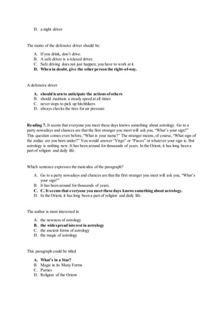 D. a night driver
The motto of the defensive driver should be:
A. If you drink, don’t drive.
B. A safe driver is a relaxed driver.
C. Safe driving does not just happen; you have to work at it.
D. When in doubt, give the other person the right-of-way.
A defensive driver
A. should learn to anticipate the actions ofothers
B. should maintain a steady speed at all times
C. never stops to pick up hitchhikers
D. always checks the tires for air pressure
Reading 7. It seems that everyone you meet these days knows something about astrology. Go to a
party nowadays and chances are that the first stranger you meet will ask you, “What’s your sign?”
This question comes even before,“What is your name?” The stranger means, of course, “What sign of
the zodiac are you born under?” You would answer “Virgo” or “Pisces” or whatever your sign is. But
astrology is nothing new. It has been around for thousands of years. In the Orient, it has long been a
part of religion and daily life.
Which sentence expresses the main idea of the paragraph?
A. Go to a party nowadays and chances are that the first stranger you meet will ask you, “What’s
your sign?”
B. It has been around for thousands of years.
C. C. It seems that everyone you meet these days knows something about astrology.
D. In the Orient, it has long been a part of religion and daily life.
The author is most interested in
A. the newness of astrology
B. the widespread interest in astrology
C. the ancient forms of astrology
D. the magic of astrology
This paragraph could be titled
A. What’s in a Star?
B. Magic in its Many Forms
C. Parties
D. Religion of the Orient
 