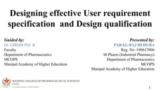 Designing effective User requirement
specification and Design qualification
1
Guided by:
Dr. GIRISH PAI K
Faculty
Department of Pharmaceutics
MCOPS
Manipal Academy of Higher Education
Presented by:
PARAG RAJ BEHURA
Reg. No :190617006
M.Pharm (Industrial Pharmacy)
Department of Pharmaceutics
MCOPS
Manipal Academy of Higher Education
 