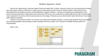 História: Dynamo + Revit
Dynamo foi originalmente criado para agilizar fluxos de trabalho AEC no Revit. Enquanto o Revit cria uma robusta base de dados
para cada projeto, pode ser difícil para o usuário acessar informações fora dos limites da interface gráfica. O Revit permite que
desenvolvedores de software acessem sua API (Application Program Interface – Interface de Programaçao da Aplicação) e criem
ferramentas personalizadas. Programadores têm usado essa API há anos, mas infelizmente, programação textual não é acessível para
todos, especialmente usuários não tão acostumados com tecnologia. O Dynamo procura democratizer dados do Revit por meio de um
editor algorítmico gráfico.
Usando os “core Dynamo nodes” em conjunto com nodes personalizados do Revit, o usuário pode expander fluxos paramétricos
para interoperabilidade, documentação, análise e geração de formas e dados. Com o Dynamo, atividades tediosas podem ser
automatizadas.
REVIT > API >
Interface da primeira versão do Dynamo, para o Revit 2013. Fonte: http://dynamoprimer.com/en/08_Dynamo-for-Revit/8-1_The-Revit-Connection.html
 
