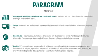 • Mercado de Arquitetura, Engenharia e Construção (AEC) – Formada em 2017 para atuar com Consultoria
e Serviços relacionados a BIM.
• Equipe - Formada por profissionais com experiência em aplicação de tecnologia BIM orientada a projetos
AEC.
• Experiência – Projetos de Arquitetura e Engenharia em diversas áreas como: Plant Design (Siderurgia,
Mineração, Farmacêutica), Construção (Pesada, Residencial, Comercial) e Infraestrutura.
• Serviços – Consultoria para Implantação de processos e tecnologia BIM, treinamentos/workshops em
ferramentas de projeto e gestão da informação da construção. Soluções customizadas para melhoria de
produtividade de projetos de Arquitetura e Engenharia (Automação de Projetos).
A Empresa
 