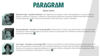 Quem somos
Alexandre Fraga – Arquiteto Urbanista. Tem experiência em projetos e obras multidisciplinares nas áreas industrial,
logística, residencial e comercial. Trabalha com aplicação de plataformas de projeto 3D/BIM desde 2009. Proficiente
em Revit (Arquitetura, MEP, Estruturas), Navisworks, Tekla Structures, Inventor e 3DS Max.
José Vargas – Consultor em Tecnologia BIM. Profissional certificado em Revit Architecture pela Autodesk desde 2014,
atuou como projetista e administrador 3D em projetos Industriais e de Construção Civil desde 2010, passando pelas
disciplinas de Arquitetura, Engenharia Mecânica e Instalações (Elétrica, Hidráulica). Além do Revit (Arquitetura, MEP,
Estruturas), é proficiente em Navisworks e Inventor.
Ricardo Napoleão – Consultor em Tecnologia BIM. Profissional de TI, atuou como administrador 3D Revit desde 2011
em projetos e obras multidisciplinares das áreas Industrial e Construção Civil. Proficiente em Revit (Arquitetura, MEP,
Estruturas) e Navisworks.
 