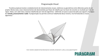 Programação Visual
“A prática projetual envolve o estabelecimento de relacionamentos visuais, sistêmicos ou geométricos entre diferentes partes de um
projeto. Muitas vezes, esses relacionamentos são desenvolvidos por fluxos de trabalho que nos levam do conceito ao resultado por meio de
regras. Talvez, sem saber disso, estamos trabalhando por meio de algoritmos – definindo um passo-a-passo de ações que seguem uma lógica
de ‘entrada, processamento e saída’. A programação nos permite continuar trabalhando dessa maneira, mas formalizando os nossos
algoritmos.”
Fonte: traduzido e adaptado de http://dynamoprimer.com/en/01_Introduction/1-1_what_is_visual_programming.html
 