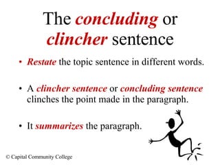 The  concluding  or  clincher  sentence Restate  the topic sentence in different words. A  clincher sentence  or  concluding sentence   clinches the point made in the paragraph. It  summarizes  the paragraph. 