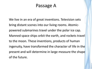 Passage A

We live in an era of great inventions. Television sets
bring distant scenes into our living rooms. Atomic-
powered submarines travel under the polar ice cap.
Manned space ships orbit the earth, and rockets travel
to the moon. These inventions, products of human
ingenuity, have transformed the character of life in the
present and will determine in large measure the shape
of the future.
 