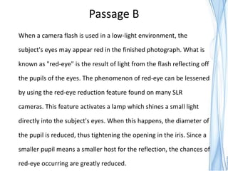 Passage B
When a camera flash is used in a low-light environment, the

subject's eyes may appear red in the finished photograph. What is

known as "red-eye" is the result of light from the flash reflecting off

the pupils of the eyes. The phenomenon of red-eye can be lessened

by using the red-eye reduction feature found on many SLR

cameras. This feature activates a lamp which shines a small light

directly into the subject's eyes. When this happens, the diameter of

the pupil is reduced, thus tightening the opening in the iris. Since a

smaller pupil means a smaller host for the reflection, the chances of

red-eye occurring are greatly reduced.
 