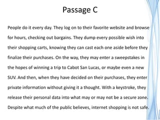 Passage C
People do it every day. They log on to their favorite website and browse

for hours, checking out bargains. They dump every possible wish into

their shopping carts, knowing they can cast each one aside before they

finalize their purchases. On the way, they may enter a sweepstakes in

the hopes of winning a trip to Cabot San Lucas, or maybe even a new

SUV. And then, when they have decided on their purchases, they enter

private information without giving it a thought. With a keystroke, they

release their personal data into what may or may not be a secure zone.

Despite what much of the public believes, internet shopping is not safe.
 
