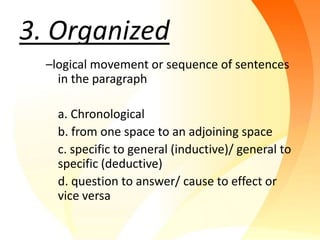 3. Organized
  –logical movement or sequence of sentences
    in the paragraph

    a. Chronological
    b. from one space to an adjoining space
    c. specific to general (inductive)/ general to
    specific (deductive)
    d. question to answer/ cause to effect or
    vice versa
 