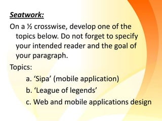 Seatwork:
On a ½ crosswise, develop one of the
  topics below. Do not forget to specify
  your intended reader and the goal of
  your paragraph.
Topics:
     a. ‘Sipa’ (mobile application)
     b. ‘League of legends’
     c. Web and mobile applications design
 