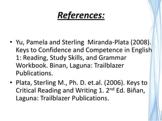References:

• Yu, Pamela and Sterling Miranda-Plata (2008).
  Keys to Confidence and Competence in English
  1: Reading, Study Skills, and Grammar
  Workbook. Binan, Laguna: Trailblazer
  Publications.
• Plata, Sterling M., Ph. D. et.al. (2006). Keys to
  Critical Reading and Writing 1. 2nd Ed. Biñan,
  Laguna: Trailblazer Publications.
 