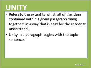 UNITY
• Refers to the extent to which all of the ideas
contained within a given paragraph ‘hang
together’ in a way that is easy for the reader to
understand.
• Unity in a paragraph begins with the topic
sentence.
10
 