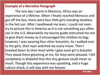 Example of a Narrative Paragraph
The one day I spent in Morocco, Africa was an
experience of a lifetime. When I finally reached Morocco and
got off the bus, there were four little girls standing shoeless
in the hot sun. After I swallowed my tears, I could not even
try to picture this in America as it is not something you often
see in the U.S. Meanwhile my tourist guide instructed me not
to give them money as it encouraged the children to beg;
however, I was wearing four silver bracelets. As I walked over
to the girls, their eyes watched my every move. Then I
kneeled down to their level while I gave each girl a bracelet.
They stood there gleaming at me, for they were pleased. I felt
completely in disbelief that this tiny gesture could mean so
much. Though this experience was upsetting, and a huge
culture shock, it will stay with me forever.
19
 