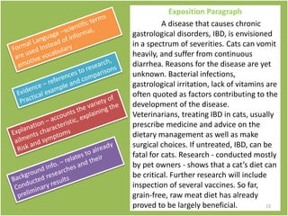 Exposition Paragraph
A disease that causes chronic
gastrological disorders, IBD, is envisioned
in a spectrum of severities. Cats can vomit
heavily, and suffer from continuous
diarrhea. Reasons for the disease are yet
unknown. Bacterial infections,
gastrological irritation, lack of vitamins are
often quoted as factors contributing to the
development of the disease.
Veterinarians, treating IBD in cats, usually
prescribe medicine and advice on the
dietary management as well as make
surgical choices. If untreated, IBD, can be
fatal for cats. Research - conducted mostly
by pet owners - shows that a cat’s diet can
be critical. Further research will include
inspection of several vaccines. So far,
grain-free, raw meat diet has already
proved to be largely beneficial. 23
 