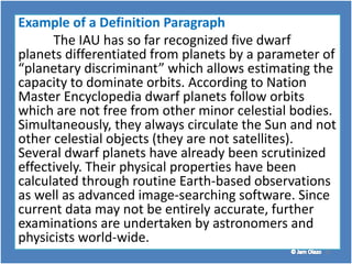 25
Example of a Definition Paragraph
The IAU has so far recognized five dwarf
planets differentiated from planets by a parameter of
“planetary discriminant” which allows estimating the
capacity to dominate orbits. According to Nation
Master Encyclopedia dwarf planets follow orbits
which are not free from other minor celestial bodies.
Simultaneously, they always circulate the Sun and not
other celestial objects (they are not satellites).
Several dwarf planets have already been scrutinized
effectively. Their physical properties have been
calculated through routine Earth-based observations
as well as advanced image-searching software. Since
current data may not be entirely accurate, further
examinations are undertaken by astronomers and
physicists world-wide.
 