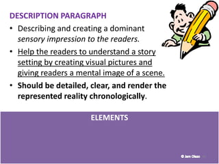 ELEMENTS
30
DESCRIPTION PARAGRAPH
• Describing and creating a dominant
sensory impression to the readers.
• Help the readers to understand a story
setting by creating visual pictures and
giving readers a mental image of a scene.
• Should be detailed, clear, and render the
represented reality chronologically.
 