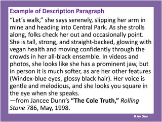 Example of Description Paragraph
“Let’s walk,” she says serenely, slipping her arm in
mine and heading into Central Park. As she strolls
along, folks check her out and occasionally point.
She is tall, strong, and straight-backed, glowing with
vegan health and moving confidently through the
crowds in her all-black ensemble. In videos and
photos, she looks like she has a prominent jaw, but
in person it is much softer, as are her other features
(Windex-blue eyes, glossy black hair). Her voice is
gentle and melodious, and she looks you square in
the eye when she speaks.
—from Jancee Dunn’s “The Cole Truth,” Rolling
Stone 786, May, 1998.
31
 