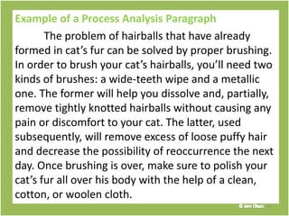 Example of a Process Analysis Paragraph
The problem of hairballs that have already
formed in cat’s fur can be solved by proper brushing.
In order to brush your cat’s hairballs, you’ll need two
kinds of brushes: a wide-teeth wipe and a metallic
one. The former will help you dissolve and, partially,
remove tightly knotted hairballs without causing any
pain or discomfort to your cat. The latter, used
subsequently, will remove excess of loose puffy hair
and decrease the possibility of reoccurrence the next
day. Once brushing is over, make sure to polish your
cat’s fur all over his body with the help of a clean,
cotton, or woolen cloth.
33
 