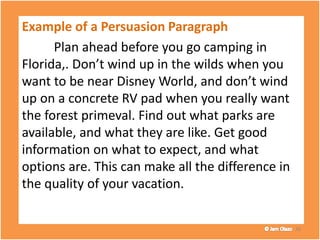 Example of a Persuasion Paragraph
Plan ahead before you go camping in
Florida,. Don’t wind up in the wilds when you
want to be near Disney World, and don’t wind
up on a concrete RV pad when you really want
the forest primeval. Find out what parks are
available, and what they are like. Get good
information on what to expect, and what
options are. This can make all the difference in
the quality of your vacation.
36
 