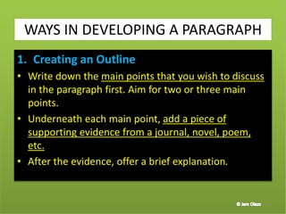 1. Creating an Outline
• Write down the main points that you wish to discuss
in the paragraph first. Aim for two or three main
points.
• Underneath each main point, add a piece of
supporting evidence from a journal, novel, poem,
etc.
• After the evidence, offer a brief explanation.
37
WAYS IN DEVELOPING A PARAGRAPH
 