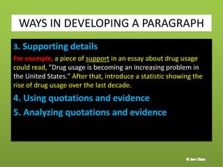 3. Supporting details
For example, a piece of support in an essay about drug usage
could read, "Drug usage is becoming an increasing problem in
the United States." After that, introduce a statistic showing the
rise of drug usage over the last decade.
4. Using quotations and evidence
5. Analyzing quotations and evidence
39
WAYS IN DEVELOPING A PARAGRAPH
 