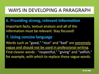 6. Providing strong, relevant information
Important facts, textual analysis and all of the
information must be relevant. Stay focused!
7. Using concise language
Words such as "good," "nice" and "bad" are extremely
vague and should not be used in professional writing.
Find clearer words - "respectful," "giving" and "selfish,"
for example, with which to replace these vague words.
40
WAYS IN DEVELOPING A PARAGRAPH
 