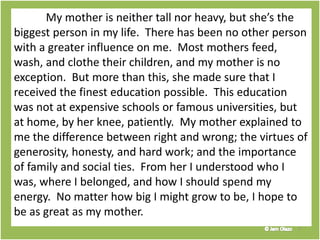 My mother is neither tall nor heavy, but she’s the
biggest person in my life. There has been no other person
with a greater influence on me. Most mothers feed,
wash, and clothe their children, and my mother is no
exception. But more than this, she made sure that I
received the finest education possible. This education
was not at expensive schools or famous universities, but
at home, by her knee, patiently. My mother explained to
me the difference between right and wrong; the virtues of
generosity, honesty, and hard work; and the importance
of family and social ties. From her I understood who I
was, where I belonged, and how I should spend my
energy. No matter how big I might grow to be, I hope to
be as great as my mother.
7
 