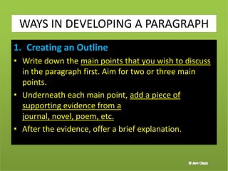 1. Creating an Outline
• Write down the main points that you wish to discuss
in the paragraph first. Aim for two or three main
points.
• Underneath each main point, add a piece of
supporting evidence from a
journal, novel, poem, etc.
• After the evidence, offer a brief explanation.
37
WAYS IN DEVELOPING A PARAGRAPH
 