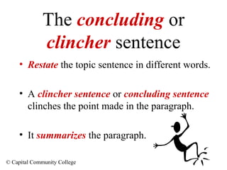 The concluding or
clincher sentence
• Restate the topic sentence in different words.
• A clincher sentence or concluding sentence
clinches the point made in the paragraph.
• It summarizes the paragraph.
© Capital Community College

 