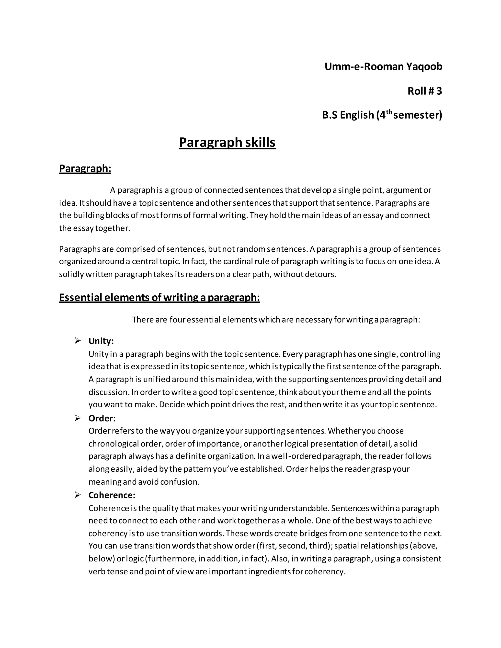 Umm-e-Rooman Yaqoob 
Roll # 3 
B.S English (4th semester) 
Paragraph skills 
Paragraph: 
A paragraph is a group of connected sentences that develop a single point, argument or 
idea. It should have a topic sentence and other sentences that support that sentence. Paragraphs are 
the building blocks of most forms of formal writing. They hold the main ideas of an essay and connect 
the essay together. 
Paragraphs are comprised of sentences, but not random sentences. A paragraph is a group of sentences 
organized around a central topic. In fact, the cardinal rule of paragraph writing is to focus on one idea. A 
solidly written paragraph takes its readers on a clear path, without detours. 
Essential elements of writing a paragraph: 
There are four essential elements which are necessary for writing a paragraph: 
 Unity: 
Unity in a paragraph begins with the topic sentence. Every paragraph has one single, controlling 
idea that is expressed in its topic sentence, which is typically the first sentence of the paragraph. 
A paragraph is unified around this main idea, with the supporting sentences providing detail and 
discussion. In order to write a good topic sentence, think about your theme and all the points 
you want to make. Decide which point drives the rest, and then write it as your topic sentence. 
 Order: 
Order refers to the way you organize your supporting sentences. Whether you choose 
chronological order, order of importance, or another logical presentation of detail, a solid 
paragraph always has a definite organization. In a well -ordered paragraph, the reader follows 
along easily, aided by the pattern you’ve established. Order helps the reader grasp your 
meaning and avoid confusion. 
 Coherence: 
Coherence is the quality that makes your writing understandable. Sentences within a paragraph 
need to connect to each other and work together as a whole. One of the best ways to achieve 
coherency is to use transition words. These words create bridges from one sentence to the next. 
You can use transition words that show order (first, second, third); spatial relationships (above, 
below) or logic (furthermore, in addition, in fact). Also, in writing a paragraph, using a consistent 
verb tense and point of view are important ingredients for coherency. 
 