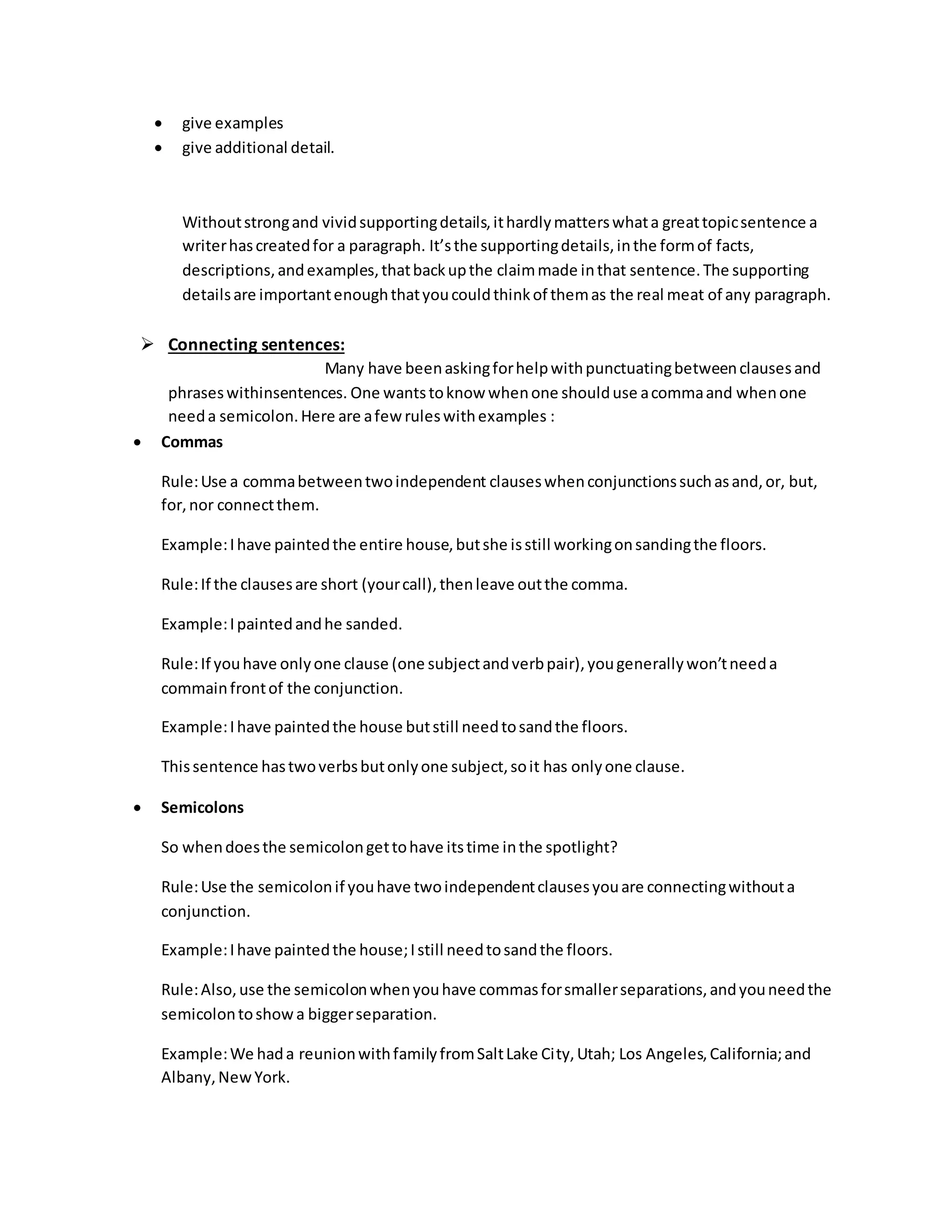  give examples 
 give additional detail. 
Without strong and vivid supporting details, it hardly matters what a great topic sentence a 
writer has created for a paragraph. It’s the supporting details, in the form of facts, 
descriptions, and examples, that back up the claim made in that sentence. The supporting 
details are important enough that you could think of them as the real meat of any paragraph. 
 Connecting sentences: 
Many have been asking for help with punctuating between clauses and 
phrases withinsentences. One wants to know when one should use a comma and when one 
need a semicolon. Here are a few rules with examples : 
 Commas 
Rule: Use a comma between two independent clauses when conjunctions such as and, or, but, 
for, nor connect them. 
Example: I have painted the entire house, but she is still working on sanding the floors. 
Rule: If the clauses are short (your call), then leave out the comma. 
Example: I painted and he sanded. 
Rule: If you have only one clause (one subject and verb pair), you generally won’t need a 
commain front of the conjunction. 
Example: I have painted the house but still need to sand the floors. 
This sentence has two verbs but only one subject, so it has only one clause. 
 Semicolons 
So when does the semicolon get to have its time in the spotlight? 
Rule: Use the semicolon if you have two independent clauses you are connecting without a 
conjunction. 
Example: I have painted the house; I still need to sand the floors. 
Rule: Also, use the semicolon when you have commas for smaller separations, and you need the 
semicolon to show a bigger separation. 
Example: We had a reunion with family from Salt Lake City, Utah; Los Angeles, California; and 
Albany, New York. 
 
