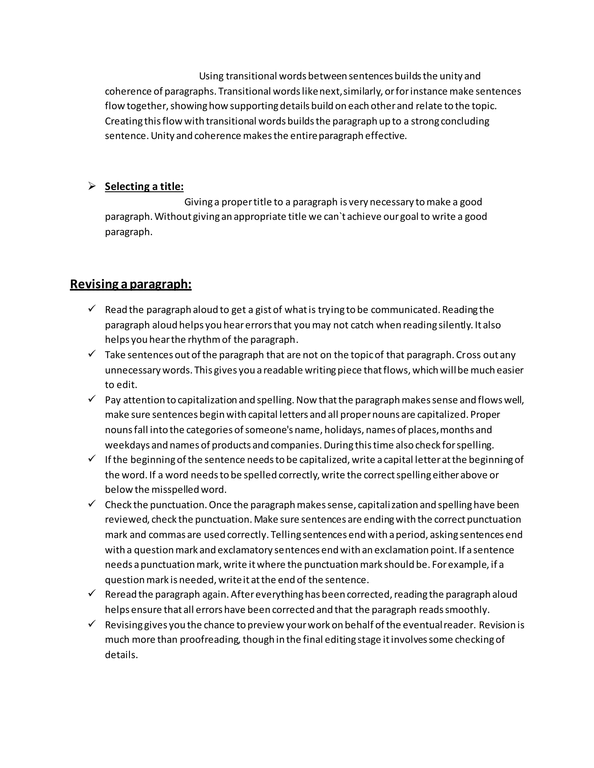 Using transitional words between sentences builds the unity and 
coherence of paragraphs. Transitional words like next, similarly, or for instance make sentences 
flow together, showing how supporting details build on each other and relate to the topic. 
Creating this flow with transitional words builds the paragraph up to a strong concluding 
sentence. Unity and coherence makes the entire paragraph effective. 
 Selecting a title: 
Giving a proper title to a paragraph is very necessary to make a good 
paragraph. Without giving an appropriate title we can`t achieve our goal to write a good 
paragraph. 
Revising a paragraph: 
 Read the paragraph aloud to get a gist of what is trying to be communicated. Reading the 
paragraph aloud helps you hear errors that you may not catch when reading silently. It also 
helps you hear the rhythm of the paragraph. 
 Take sentences out of the paragraph that are not on the topic of that paragraph. Cross out any 
unnecessary words. This gives you a readable writing piece that flows, which will be much easier 
to edit. 
 Pay attention to capitalization and spelling. Now that the paragraph makes sense and flows well, 
make sure sentences begin with capital letters and all proper nouns are capitalized. Proper 
nouns fall into the categories of someone's name, holidays, names of places, months and 
weekdays and names of products and companies. During this time also check for spelling. 
 If the beginning of the sentence needs to be capitalized, write a capital letter at the beginning of 
the word. If a word needs to be spelled correctly, write the correct spelling either above or 
below the misspelled word. 
 Check the punctuation. Once the paragraph makes sense, capitali zation and spelling have been 
reviewed, check the punctuation. Make sure sentences are ending with the correct punctuation 
mark and commas are used correctly. Telling sentences end with a period, asking sentences end 
with a question mark and exclamatory sentences end with an exclamation point. If a sentence 
needs a punctuation mark, write it where the punctuation mark should be. For example, if a 
question mark is needed, write it at the end of the sentence. 
 Reread the paragraph again. After everything has been corrected, reading the paragraph aloud 
helps ensure that all errors have been corrected and that the paragraph reads smoothly. 
 Revising gives you the chance to preview your work on behalf of the eventual reader. Revision is 
much more than proofreading, though in the final editing stage it involves some checking of 
details. 
 