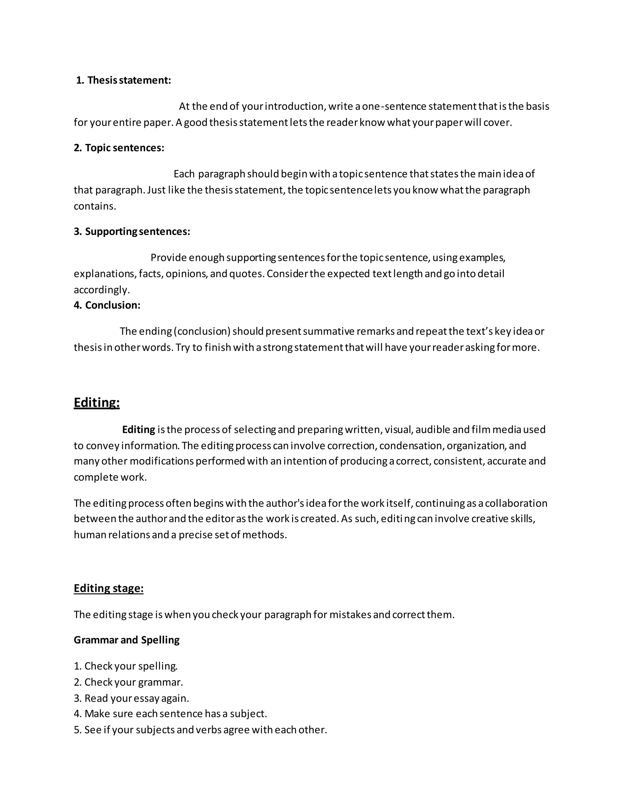 1. Thesis statement: 
At the end of your introduction, write a one-sentence statement that is the basis 
for your entire paper. A good thesis statement lets the reader know what your paper will cover. 
2. Topic sentences: 
Each paragraph should begin with a topic sentence that states the main idea of 
that paragraph. Just like the thesis statement, the topic sentence lets you know what the paragraph 
contains. 
3. Supporting sentences: 
Provide enough supporting sentences for the topic sentence, using examples, 
explanations, facts, opinions, and quotes. Consider the expected text length and go into detail 
accordingly. 
4. Conclusion: 
The ending (conclusion) should present summative remarks and repeat the text’s key idea or 
thesis in other words. Try to finish with a strong statement that will have your reader asking for more. 
Editing: 
Editing is the process of selecting and preparing written, visual, audible and film media used 
to convey information. The editing process can involve correction, condensation, organization, and 
many other modifications performed with an intention of producing a correct, consistent, accurate and 
complete work. 
The editing process often begins with the author's idea for the work itself, continuing as a collaboration 
between the author and the editor as the work is created. As such, editing can involve creative skills, 
human relations and a precise set of methods. 
Editing stage: 
The editing stage is when you check your paragraph for mistakes and correct them. 
Grammar and Spelling 
1. Check your spelling. 
2. Check your grammar. 
3. Read your essay again. 
4. Make sure each sentence has a subject. 
5. See if your subjects and verbs agree with each other. 
 