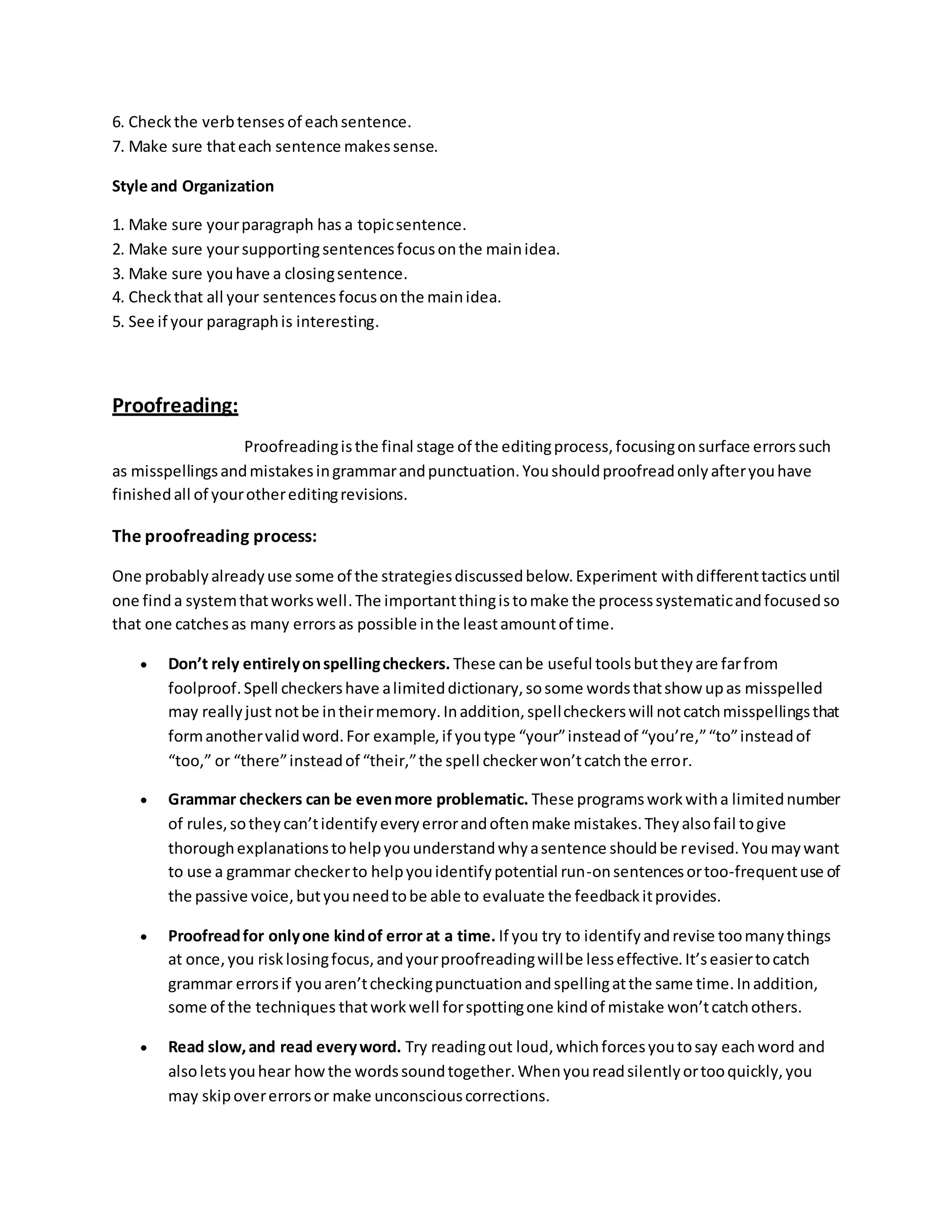 6. Check the verb tenses of each sentence. 
7. Make sure that each sentence makes sense. 
Style and Organization 
1. Make sure your paragraph has a topic sentence. 
2. Make sure your supporting sentences focus on the main idea. 
3. Make sure you have a closing sentence. 
4. Check that all your sentences focus on the main idea. 
5. See if your paragraph is interesting. 
Proofreading: 
Proofreading is the final stage of the editing process, focusing on surface errors such 
as misspellings and mistakes in grammar and punctuation. You should proofread only after you have 
finished all of your other editing revisions. 
The proofreading process: 
One probably already use some of the strategies discussed below. Experiment with different tactics until 
one find a system that works well. The important thing is to make the process systematic and focused so 
that one catches as many errors as possible in the least amount of time. 
 Don’t rely entirely on spelling checkers. These can be useful tools but they are far from 
foolproof. Spell checkers have a limited dictionary, so some words that show up as misspelled 
may really just not be in their memory. In addition, spell checkers will not catch misspellings that 
form another valid word. For example, if you type “your” instead of “you’re,” “to” instead of 
“too,” or “there” instead of “their,” the spell checker won’t catch the erro r. 
 Grammar checkers can be even more problematic. These programs work with a limited number 
of rules, so they can’t identify every error and often make mistakes. They also fail to give 
thorough explanations to help you understand why a sentence should be revised. You may want 
to use a grammar checker to help you identify potential run-on sentences or too-frequent use of 
the passive voice, but you need to be able to evaluate the feedback it provides. 
 Proofread for only one kind of error at a time. If you try to identify and revise too many things 
at once, you risk losing focus, and your proofreading will be less effective. It’s easier to catch 
grammar errors if you aren’t checking punctuation and spelling at the same time. In addition, 
some of the techniques that work well for spotting one kind of mistake won’t catch others. 
 Read slow, and read every word. Try reading out loud, which forces you to say each word and 
also lets you hear how the words sound together. When you read silently or too quickly, you 
may skip over errors or make unconscious corrections. 
 
