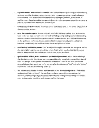  Separate the text into individual sentences. This is another technique to help you to read every 
sentence carefully. Simply press the return key after every period so that every line begins a 
new sentence. Then read each sentence separately, looking for grammar, punctuation, or 
spelling errors. If you’re working with a printed copy, try using an opaque object like a ru ler or a 
piece of paper to isolate the line you’re working on. 
 Circle every punctuation mark. This forces you to look at each one. As you circle, ask yourself if 
the punctuation is correct. 
 Read the paper backwards. This technique is helpful for checking spelling. Start with the last 
word on the last page and work your way back to the beginning, reading each word separately. 
Because content, punctuation, and grammar won’t make any sense, your focus will be entirely 
on the spelling of each word. You can also read backwards sentence by sentence to check 
grammar; this will help you avoid becoming distracted by content issues. 
 Proofreading is a learning process. You’re not just looking for errors that you recognize; you’re 
also learning to recognize and correct new errors. This is where handbooks and dictionaries 
come in. Keep the ones you find helpful close at hand as you proofread. 
 Ignorance may be bliss, but it won’t make you a better proofreader. You’ll often find things 
that don’t seem quite right to you, but you may not be quite sure what’s wrong either. A word 
looks like it might be misspelled, but the spell checker didn’t catch it. You think you need a 
comma between two words, but you’re not sure why. Should you use “that” instead of “which”? 
If you’re not sure about something, look it up. 
 The proofreading process becomes more efficient as you develop and practice a systematic 
strategy.You’ll learn to identify the specific areas of your own writing that need careful 
attention, and knowing that you have a sound method for finding errors will help you to focus 
more on developing your ideas while you are drafting the paper. 

