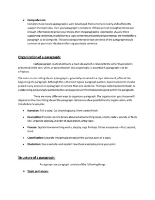  Completeness: 
Completeness means a paragraph is well-developed. If all sentences clearly and sufficiently 
support the main idea, then your paragraph is complete. If there are not enough sentences or 
enough information to prove your thesis, then the paragraph is incomplete. Usually three 
supporting sentences, in addition to a topic sentence and concluding sentence, are needed for a 
paragraph to be complete. The concluding sentence or last sentence of the paragraph should 
summarize your main idea by reinforcing your topic sentence. 
Organization of a paragraph: 
Each paragraph in a text contains a main idea which is related to the other major points 
presented in the text. Unity, or concentration on a single topic, is essential if a paragraph is to be 
effective. 
The main or controlling idea in a paragraph is generally contained in a topic statement, often at the 
beginning of a paragraph. Although this is the most typical paragraph pattern, topic statements may be 
placed in any position in a paragraph or in more than one sentence. The topic statement contributes to 
establishing a meaningful pattern to the various pieces of information conveyed within the paragraph. 
There are many different ways to organize a paragraph. The organization you choose will 
depend on the controlling idea of the paragraph. Below are a few possibilities for organization, with 
links to brief examples: 
 Narration: Tell a story. Go chronologically, from start to finish. 
 Description: Provide specific details about what something looks, smells, tastes, sounds, or feels 
like. Organize spatially, in order of appearance, or by topic. 
 Process: Explain how something works, step by step. Perhaps follow a sequence—first, second, 
third. 
 Classification: Separate into groups or explain the various parts of a topic. 
 Illustration: Give examples and explain how those examples prove your point. 
Structure of a paragraph: 
An appropriate paragraph consists of the following things : 
 Topic sentences: 
 