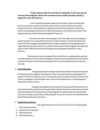 A topic sentence states the main idea of a paragraph. It is the most general 
sentence of the paragraph. All the other sentences serve to explain, describe, extend, or 
support this main-idea sentence. 
A well-organized paragraph supports or develops a single controlling idea, 
which is expressed in a sentence called the topic sentence. A topi c sentence has several 
important functions: it substantiates or supports an essay’s thesis statement; it unifies the 
content of a paragraph and directs the order of the sentences; and it advises the reader of the 
subject to be discussed and how the paragraph will discuss it. 
This is the main idea in the paragraph. It tells the reader what the paragraph is 
going to be about. It is usually the first sentence. A topic sentence is a sentence that tells the 
reader what the paragraph is going to be about. All other sentences in the paragraph should 
support that idea. A topic sentence is usually the first sentence of the paragraph, although it can 
appear in the middle or at the end of a paragraph. Every paragraph should have a topic 
sentence. 
The topic sentences of a paragraph that uses definition usually provides a general 
meaning of the term. The rest of the paragraph narrows the meaning of the term to the specific 
situation intended. To move from general to specific, form a literal definition to a situational 
meaning. 
 Controlling idea: 
Paragraph development begins with the formulation of the controlling idea. 
This idea directs the paragraph’s development. Often, the controlling idea of a paragraph will 
appear in the form of a topic sentence. In some cases, you may need more than one sentence to 
express a paragraph’s controlling idea. Here is the controlling idea for our “model paragraph,” 
expressed in a topic sentence. 
Paragraph development continues with an expression of the rationale or the 
explanation that the writer gives for how the reader should interpret the information presented 
in the idea statement or topic sentence of the paragraph. The writer explains his/her thinking 
about the main topic, idea, or focus of the paragraph. Here’s the sentence that would follow the 
controlling idea about slave spirituals. 
 Supporting sentences: 
The supporting sentences are the other sentences in the paragraph. 
These sentences either: 
 expand on the main point 
 define key terms 
 offer explanations 
 