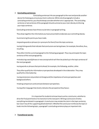  Concluding sentences: 
Concluding sentences link one paragraph to the next and provide another 
device for helping you ensure your text is cohesive. While not all paragraphs include a 
concluding sentence, you should always consider whether one is appropriate. The concluding 
sentence or last sentence of the paragraph should summarize your main idea by reinforcing 
your topic sentence. 
Concluding sentences have three crucial roles in paragraph writing. 
They draw together the information you have presented to elaborate your controlling idea by: 
•summarizing the points you have made. 
•repeating words or phrases (or synonyms for them) from the topic sentence. 
•using linking words that indicate that conclusions are being drawn, for example, therefore, thus, 
resulting. 
They often link the current paragraph to the following paragraph. They may anticipate the topic 
sentence of the next paragraph by: 
•introducing a word/phrase or new concept which will then be picked up in the topic sentence of 
the next paragraph. 
•using words or phrases that point ahead, for example, the following, another, other. 
They often qualify the information or perspectives developed in the elaboration. The y may 
qualify this information by: 
•using concessive conjunctions to foreground the importance of some perspectives and 
background others. 
•making comparisons and contrasts between perspectives. 
•using other language that clearly indicates the perspective they favour. 
It is important for students to know how to write a conclusion, whether to 
drive the final point home or to transition to the next point. Writing a conclusion clinches 
everything mentioned in a paragraph. A conclusion may restate the claim in the topic sentence, 
but now it has all the supporting details behind it. Whether the conclusion reinforces the topic or 
leads into the following topic, a paragraph’s concluding sentence plays an important role. 
 Transitional words: 
 