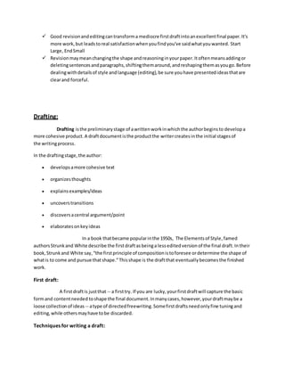  Good revision and editing can transform a mediocre first draft into an excellent final paper. It's 
more work, but leads to real satisfaction when you find you've said what you wanted. Start 
Large, End Small 
 Revision may mean changing the shape and reasoning in your paper. It often means adding or 
deleting sentences and paragraphs, shifting them around, and reshaping them as you go. Before 
dealing with details of style and language (editing), be sure you have presented ideas that are 
clear and forceful. 
Drafting: 
Drafting is the preliminary stage of a written work in which the author begins to develop a 
more cohesive product. A draft document is the product the writer creates in the initial stages of 
the writing process. 
In the drafting stage, the author: 
 develops a more cohesive text 
 organizes thoughts 
 explains examples/ideas 
 uncovers transitions 
 discovers a central argument/point 
 elaborates on key ideas 
In a book that became popular in the 1950s, The Elements of Style, famed 
authors Strunk and White describe the first draft as being a less edited version of the final draft. In their 
book, Strunk and White say, “the first principle of composition is to foresee or determine the shape of 
what is to come and pursue that shape.” This shape is the draft that eventually becomes the finished 
work. 
First draft: 
A first draft is just that -- a first try. If you are lucky, your first draft will capture the basic 
form and content needed to shape the final document. In many cases, however, your draft may be a 
loose collection of ideas -- a type of directed freewriting. Some first drafts need only fine tuning and 
editing, while others may have to be discarded. 
Techniques for writing a draft: 
 