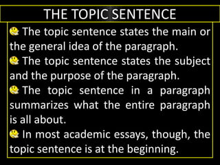 THE TOPIC SENTENCE
The topic sentence states the main or
the general idea of the paragraph.
The topic sentence states the subject
and the purpose of the paragraph.
The topic sentence in a paragraph
summarizes what the entire paragraph
is all about.
In most academic essays, though, the
topic sentence is at the beginning.
 