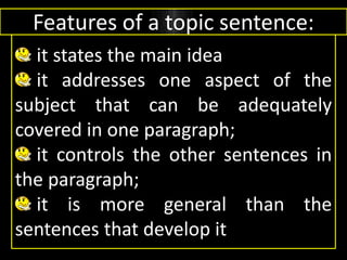 Features of a topic sentence:
it states the main idea
it addresses one aspect of the
subject that can be adequately
covered in one paragraph;
it controls the other sentences in
the paragraph;
it is more general than the
sentences that develop it
 