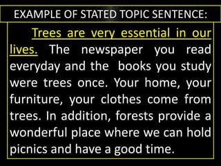 EXAMPLE OF STATED TOPIC SENTENCE:
Trees are very essential in our
lives. The newspaper you read
everyday and the books you study
were trees once. Your home, your
furniture, your clothes come from
trees. In addition, forests provide a
wonderful place where we can hold
picnics and have a good time.
 