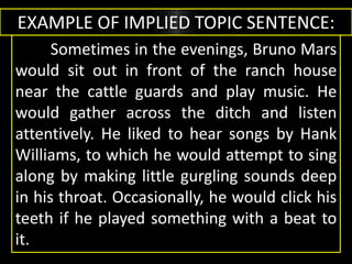 EXAMPLE OF IMPLIED TOPIC SENTENCE:
Sometimes in the evenings, Bruno Mars
would sit out in front of the ranch house
near the cattle guards and play music. He
would gather across the ditch and listen
attentively. He liked to hear songs by Hank
Williams, to which he would attempt to sing
along by making little gurgling sounds deep
in his throat. Occasionally, he would click his
teeth if he played something with a beat to
it.
 
